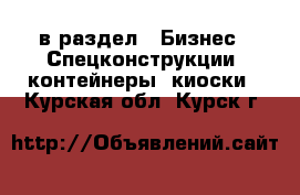  в раздел : Бизнес » Спецконструкции, контейнеры, киоски . Курская обл.,Курск г.